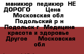 маникюр, педикюр, НЕ ДОРОГО!!!! › Цена ­ 300 - Московская обл., Подольский р-н, Подольск г. Медицина, красота и здоровье » Другое   . Московская обл.